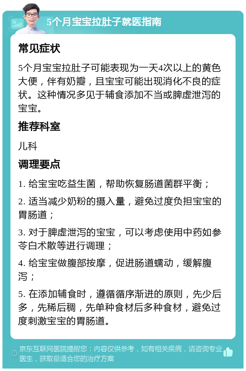 5个月宝宝拉肚子就医指南 常见症状 5个月宝宝拉肚子可能表现为一天4次以上的黄色大便，伴有奶瓣，且宝宝可能出现消化不良的症状。这种情况多见于辅食添加不当或脾虚泄泻的宝宝。 推荐科室 儿科 调理要点 1. 给宝宝吃益生菌，帮助恢复肠道菌群平衡； 2. 适当减少奶粉的摄入量，避免过度负担宝宝的胃肠道； 3. 对于脾虚泄泻的宝宝，可以考虑使用中药如参苓白术散等进行调理； 4. 给宝宝做腹部按摩，促进肠道蠕动，缓解腹泻； 5. 在添加辅食时，遵循循序渐进的原则，先少后多，先稀后稠，先单种食材后多种食材，避免过度刺激宝宝的胃肠道。