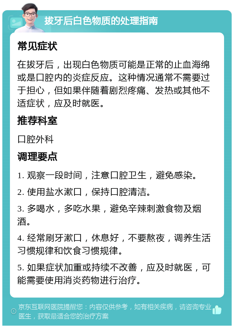 拔牙后白色物质的处理指南 常见症状 在拔牙后，出现白色物质可能是正常的止血海绵或是口腔内的炎症反应。这种情况通常不需要过于担心，但如果伴随着剧烈疼痛、发热或其他不适症状，应及时就医。 推荐科室 口腔外科 调理要点 1. 观察一段时间，注意口腔卫生，避免感染。 2. 使用盐水漱口，保持口腔清洁。 3. 多喝水，多吃水果，避免辛辣刺激食物及烟酒。 4. 经常刷牙漱口，休息好，不要熬夜，调养生活习惯规律和饮食习惯规律。 5. 如果症状加重或持续不改善，应及时就医，可能需要使用消炎药物进行治疗。