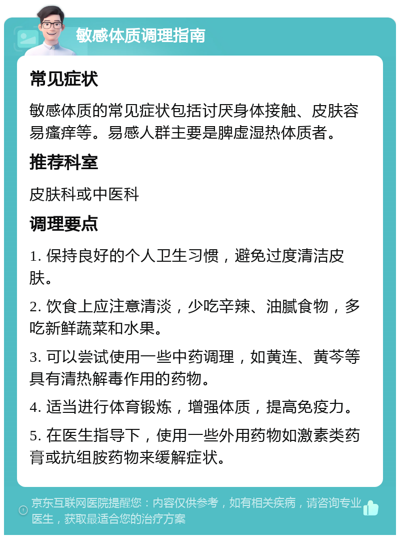 敏感体质调理指南 常见症状 敏感体质的常见症状包括讨厌身体接触、皮肤容易瘙痒等。易感人群主要是脾虚湿热体质者。 推荐科室 皮肤科或中医科 调理要点 1. 保持良好的个人卫生习惯，避免过度清洁皮肤。 2. 饮食上应注意清淡，少吃辛辣、油腻食物，多吃新鲜蔬菜和水果。 3. 可以尝试使用一些中药调理，如黄连、黄芩等具有清热解毒作用的药物。 4. 适当进行体育锻炼，增强体质，提高免疫力。 5. 在医生指导下，使用一些外用药物如激素类药膏或抗组胺药物来缓解症状。