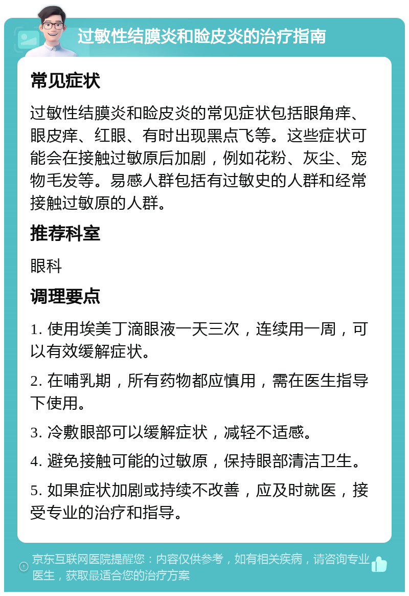 过敏性结膜炎和睑皮炎的治疗指南 常见症状 过敏性结膜炎和睑皮炎的常见症状包括眼角痒、眼皮痒、红眼、有时出现黑点飞等。这些症状可能会在接触过敏原后加剧，例如花粉、灰尘、宠物毛发等。易感人群包括有过敏史的人群和经常接触过敏原的人群。 推荐科室 眼科 调理要点 1. 使用埃美丁滴眼液一天三次，连续用一周，可以有效缓解症状。 2. 在哺乳期，所有药物都应慎用，需在医生指导下使用。 3. 冷敷眼部可以缓解症状，减轻不适感。 4. 避免接触可能的过敏原，保持眼部清洁卫生。 5. 如果症状加剧或持续不改善，应及时就医，接受专业的治疗和指导。