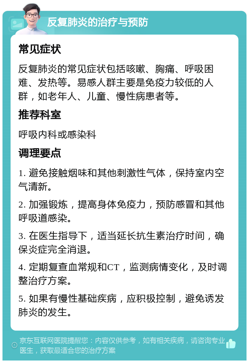 反复肺炎的治疗与预防 常见症状 反复肺炎的常见症状包括咳嗽、胸痛、呼吸困难、发热等。易感人群主要是免疫力较低的人群，如老年人、儿童、慢性病患者等。 推荐科室 呼吸内科或感染科 调理要点 1. 避免接触烟味和其他刺激性气体，保持室内空气清新。 2. 加强锻炼，提高身体免疫力，预防感冒和其他呼吸道感染。 3. 在医生指导下，适当延长抗生素治疗时间，确保炎症完全消退。 4. 定期复查血常规和CT，监测病情变化，及时调整治疗方案。 5. 如果有慢性基础疾病，应积极控制，避免诱发肺炎的发生。