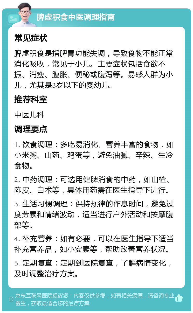 脾虚积食中医调理指南 常见症状 脾虚积食是指脾胃功能失调，导致食物不能正常消化吸收，常见于小儿。主要症状包括食欲不振、消瘦、腹胀、便秘或腹泻等。易感人群为小儿，尤其是3岁以下的婴幼儿。 推荐科室 中医儿科 调理要点 1. 饮食调理：多吃易消化、营养丰富的食物，如小米粥、山药、鸡蛋等，避免油腻、辛辣、生冷食物。 2. 中药调理：可选用健脾消食的中药，如山楂、陈皮、白术等，具体用药需在医生指导下进行。 3. 生活习惯调理：保持规律的作息时间，避免过度劳累和情绪波动，适当进行户外活动和按摩腹部等。 4. 补充营养：如有必要，可以在医生指导下适当补充营养品，如小安素等，帮助改善营养状况。 5. 定期复查：定期到医院复查，了解病情变化，及时调整治疗方案。