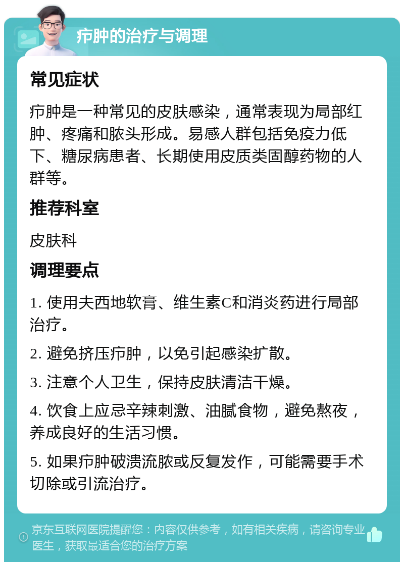 疖肿的治疗与调理 常见症状 疖肿是一种常见的皮肤感染，通常表现为局部红肿、疼痛和脓头形成。易感人群包括免疫力低下、糖尿病患者、长期使用皮质类固醇药物的人群等。 推荐科室 皮肤科 调理要点 1. 使用夫西地软膏、维生素C和消炎药进行局部治疗。 2. 避免挤压疖肿，以免引起感染扩散。 3. 注意个人卫生，保持皮肤清洁干燥。 4. 饮食上应忌辛辣刺激、油腻食物，避免熬夜，养成良好的生活习惯。 5. 如果疖肿破溃流脓或反复发作，可能需要手术切除或引流治疗。