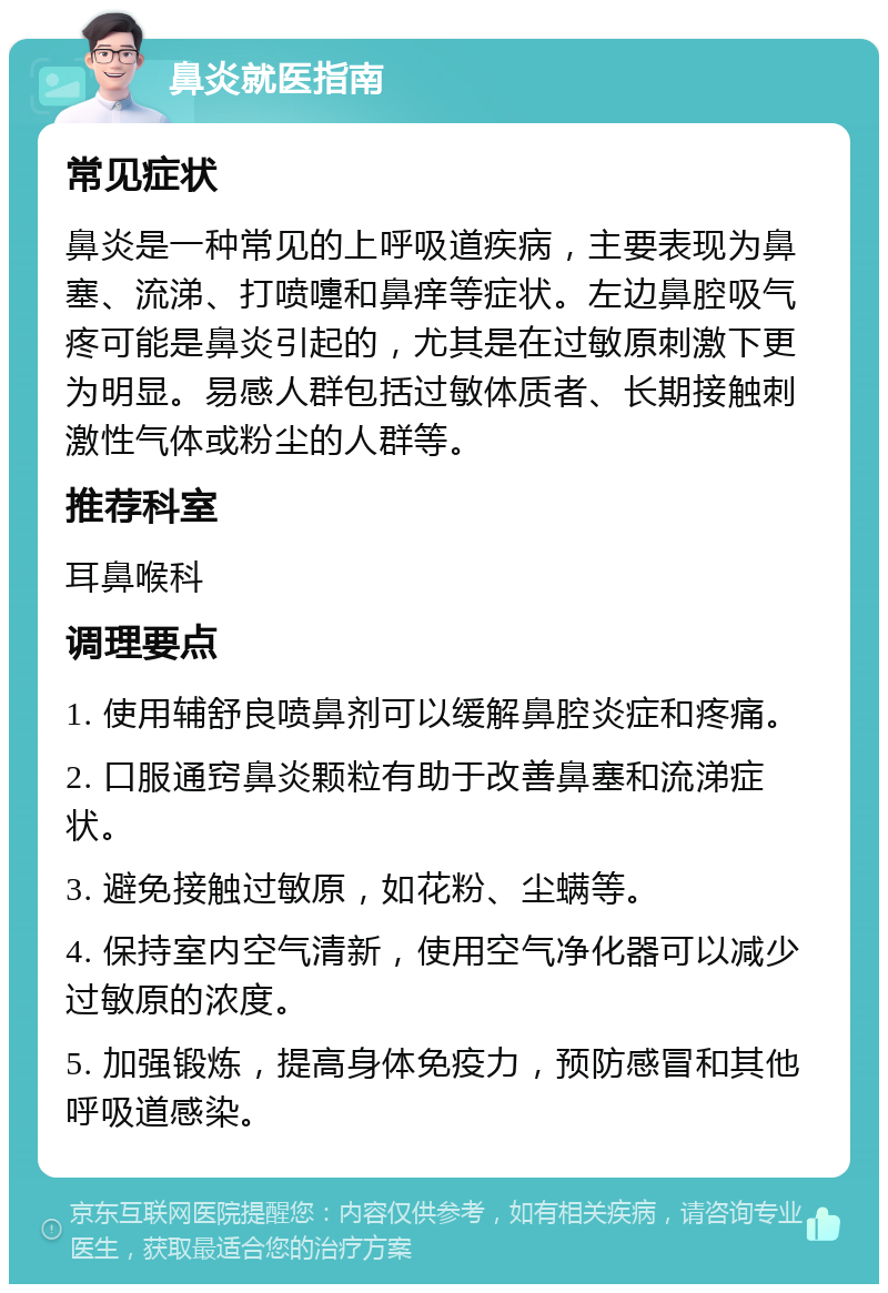 鼻炎就医指南 常见症状 鼻炎是一种常见的上呼吸道疾病，主要表现为鼻塞、流涕、打喷嚏和鼻痒等症状。左边鼻腔吸气疼可能是鼻炎引起的，尤其是在过敏原刺激下更为明显。易感人群包括过敏体质者、长期接触刺激性气体或粉尘的人群等。 推荐科室 耳鼻喉科 调理要点 1. 使用辅舒良喷鼻剂可以缓解鼻腔炎症和疼痛。 2. 口服通窍鼻炎颗粒有助于改善鼻塞和流涕症状。 3. 避免接触过敏原，如花粉、尘螨等。 4. 保持室内空气清新，使用空气净化器可以减少过敏原的浓度。 5. 加强锻炼，提高身体免疫力，预防感冒和其他呼吸道感染。