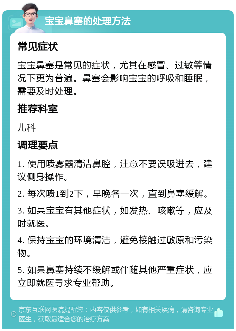 宝宝鼻塞的处理方法 常见症状 宝宝鼻塞是常见的症状，尤其在感冒、过敏等情况下更为普遍。鼻塞会影响宝宝的呼吸和睡眠，需要及时处理。 推荐科室 儿科 调理要点 1. 使用喷雾器清洁鼻腔，注意不要误吸进去，建议侧身操作。 2. 每次喷1到2下，早晚各一次，直到鼻塞缓解。 3. 如果宝宝有其他症状，如发热、咳嗽等，应及时就医。 4. 保持宝宝的环境清洁，避免接触过敏原和污染物。 5. 如果鼻塞持续不缓解或伴随其他严重症状，应立即就医寻求专业帮助。