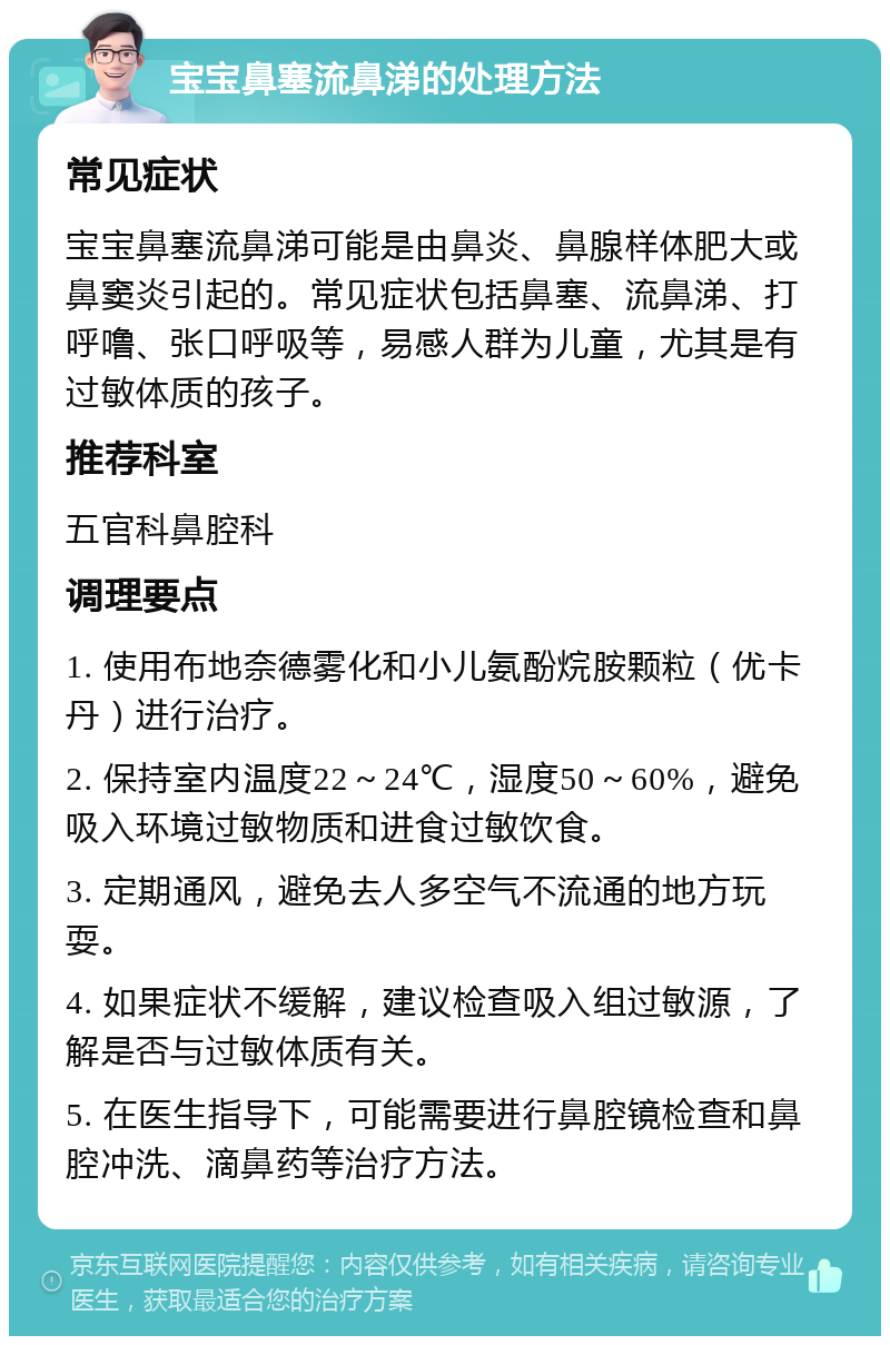 宝宝鼻塞流鼻涕的处理方法 常见症状 宝宝鼻塞流鼻涕可能是由鼻炎、鼻腺样体肥大或鼻窦炎引起的。常见症状包括鼻塞、流鼻涕、打呼噜、张口呼吸等，易感人群为儿童，尤其是有过敏体质的孩子。 推荐科室 五官科鼻腔科 调理要点 1. 使用布地奈德雾化和小儿氨酚烷胺颗粒（优卡丹）进行治疗。 2. 保持室内温度22～24℃，湿度50～60%，避免吸入环境过敏物质和进食过敏饮食。 3. 定期通风，避免去人多空气不流通的地方玩耍。 4. 如果症状不缓解，建议检查吸入组过敏源，了解是否与过敏体质有关。 5. 在医生指导下，可能需要进行鼻腔镜检查和鼻腔冲洗、滴鼻药等治疗方法。