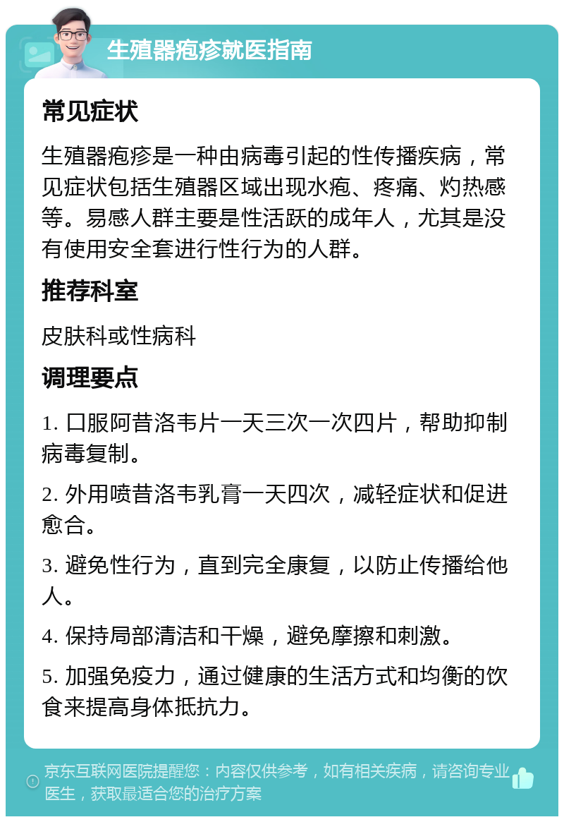 生殖器疱疹就医指南 常见症状 生殖器疱疹是一种由病毒引起的性传播疾病，常见症状包括生殖器区域出现水疱、疼痛、灼热感等。易感人群主要是性活跃的成年人，尤其是没有使用安全套进行性行为的人群。 推荐科室 皮肤科或性病科 调理要点 1. 口服阿昔洛韦片一天三次一次四片，帮助抑制病毒复制。 2. 外用喷昔洛韦乳膏一天四次，减轻症状和促进愈合。 3. 避免性行为，直到完全康复，以防止传播给他人。 4. 保持局部清洁和干燥，避免摩擦和刺激。 5. 加强免疫力，通过健康的生活方式和均衡的饮食来提高身体抵抗力。