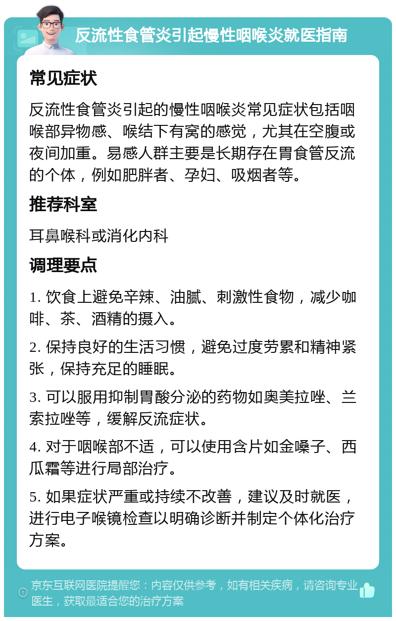 反流性食管炎引起慢性咽喉炎就医指南 常见症状 反流性食管炎引起的慢性咽喉炎常见症状包括咽喉部异物感、喉结下有窝的感觉，尤其在空腹或夜间加重。易感人群主要是长期存在胃食管反流的个体，例如肥胖者、孕妇、吸烟者等。 推荐科室 耳鼻喉科或消化内科 调理要点 1. 饮食上避免辛辣、油腻、刺激性食物，减少咖啡、茶、酒精的摄入。 2. 保持良好的生活习惯，避免过度劳累和精神紧张，保持充足的睡眠。 3. 可以服用抑制胃酸分泌的药物如奥美拉唑、兰索拉唑等，缓解反流症状。 4. 对于咽喉部不适，可以使用含片如金嗓子、西瓜霜等进行局部治疗。 5. 如果症状严重或持续不改善，建议及时就医，进行电子喉镜检查以明确诊断并制定个体化治疗方案。