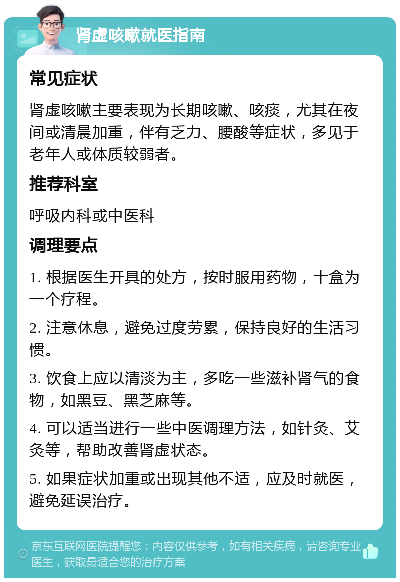 肾虚咳嗽就医指南 常见症状 肾虚咳嗽主要表现为长期咳嗽、咳痰，尤其在夜间或清晨加重，伴有乏力、腰酸等症状，多见于老年人或体质较弱者。 推荐科室 呼吸内科或中医科 调理要点 1. 根据医生开具的处方，按时服用药物，十盒为一个疗程。 2. 注意休息，避免过度劳累，保持良好的生活习惯。 3. 饮食上应以清淡为主，多吃一些滋补肾气的食物，如黑豆、黑芝麻等。 4. 可以适当进行一些中医调理方法，如针灸、艾灸等，帮助改善肾虚状态。 5. 如果症状加重或出现其他不适，应及时就医，避免延误治疗。