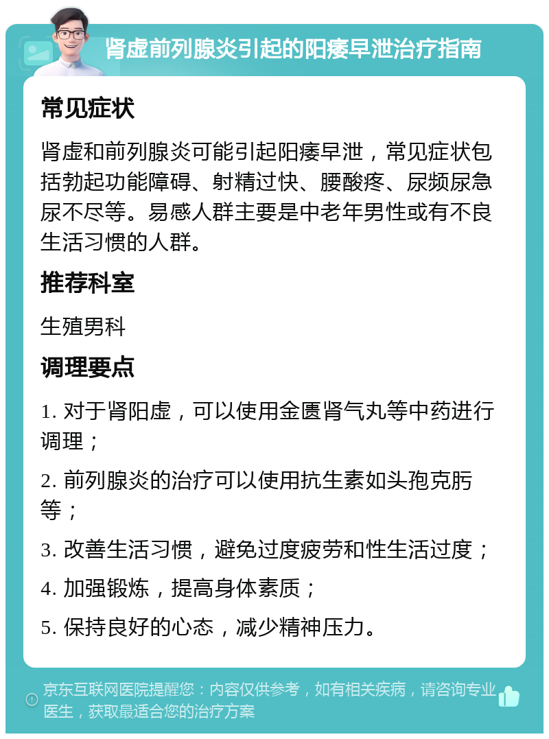 肾虚前列腺炎引起的阳痿早泄治疗指南 常见症状 肾虚和前列腺炎可能引起阳痿早泄，常见症状包括勃起功能障碍、射精过快、腰酸疼、尿频尿急尿不尽等。易感人群主要是中老年男性或有不良生活习惯的人群。 推荐科室 生殖男科 调理要点 1. 对于肾阳虚，可以使用金匮肾气丸等中药进行调理； 2. 前列腺炎的治疗可以使用抗生素如头孢克肟等； 3. 改善生活习惯，避免过度疲劳和性生活过度； 4. 加强锻炼，提高身体素质； 5. 保持良好的心态，减少精神压力。