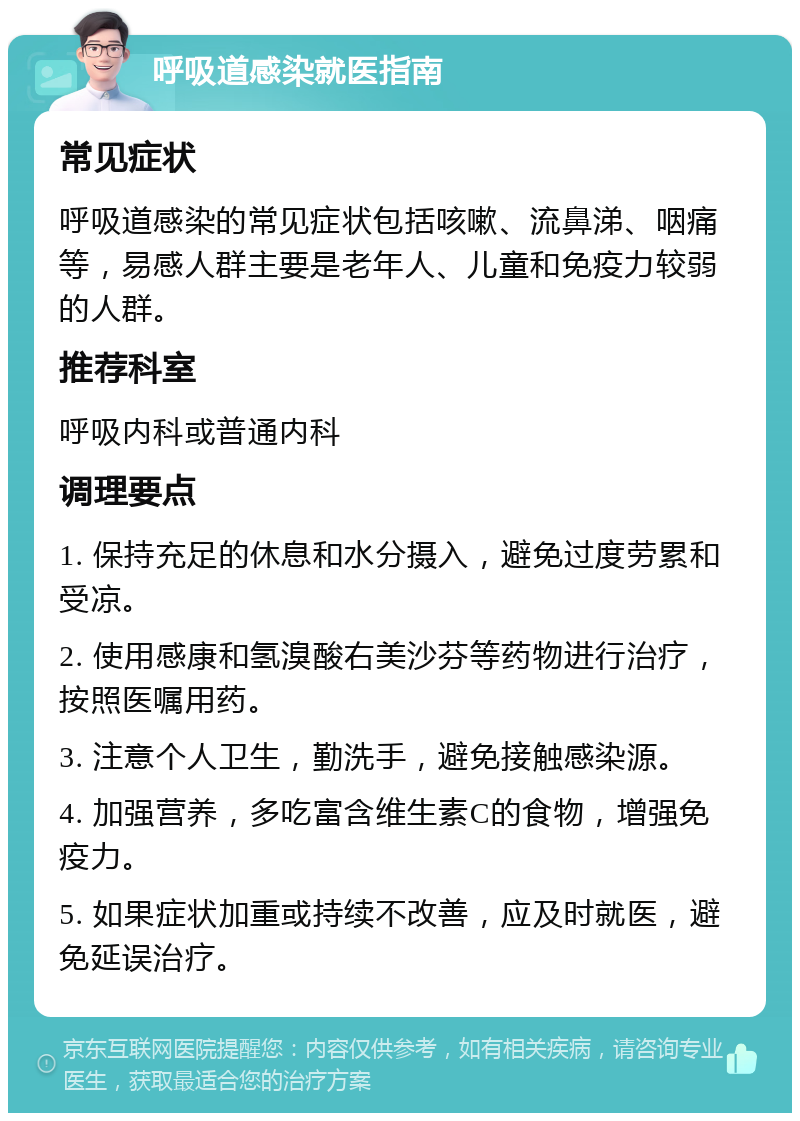 呼吸道感染就医指南 常见症状 呼吸道感染的常见症状包括咳嗽、流鼻涕、咽痛等，易感人群主要是老年人、儿童和免疫力较弱的人群。 推荐科室 呼吸内科或普通内科 调理要点 1. 保持充足的休息和水分摄入，避免过度劳累和受凉。 2. 使用感康和氢溴酸右美沙芬等药物进行治疗，按照医嘱用药。 3. 注意个人卫生，勤洗手，避免接触感染源。 4. 加强营养，多吃富含维生素C的食物，增强免疫力。 5. 如果症状加重或持续不改善，应及时就医，避免延误治疗。