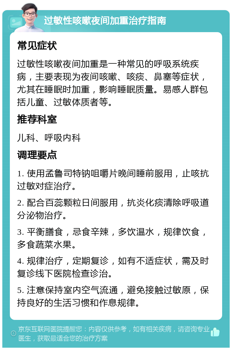 过敏性咳嗽夜间加重治疗指南 常见症状 过敏性咳嗽夜间加重是一种常见的呼吸系统疾病，主要表现为夜间咳嗽、咳痰、鼻塞等症状，尤其在睡眠时加重，影响睡眠质量。易感人群包括儿童、过敏体质者等。 推荐科室 儿科、呼吸内科 调理要点 1. 使用孟鲁司特钠咀嚼片晚间睡前服用，止咳抗过敏对症治疗。 2. 配合百蕊颗粒日间服用，抗炎化痰清除呼吸道分泌物治疗。 3. 平衡膳食，忌食辛辣，多饮温水，规律饮食，多食蔬菜水果。 4. 规律治疗，定期复诊，如有不适症状，需及时复诊线下医院检查诊治。 5. 注意保持室内空气流通，避免接触过敏原，保持良好的生活习惯和作息规律。