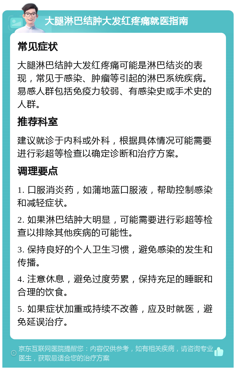 大腿淋巴结肿大发红疼痛就医指南 常见症状 大腿淋巴结肿大发红疼痛可能是淋巴结炎的表现，常见于感染、肿瘤等引起的淋巴系统疾病。易感人群包括免疫力较弱、有感染史或手术史的人群。 推荐科室 建议就诊于内科或外科，根据具体情况可能需要进行彩超等检查以确定诊断和治疗方案。 调理要点 1. 口服消炎药，如蒲地蓝口服液，帮助控制感染和减轻症状。 2. 如果淋巴结肿大明显，可能需要进行彩超等检查以排除其他疾病的可能性。 3. 保持良好的个人卫生习惯，避免感染的发生和传播。 4. 注意休息，避免过度劳累，保持充足的睡眠和合理的饮食。 5. 如果症状加重或持续不改善，应及时就医，避免延误治疗。