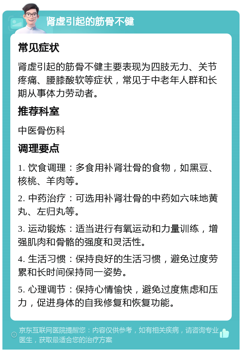 肾虚引起的筋骨不健 常见症状 肾虚引起的筋骨不健主要表现为四肢无力、关节疼痛、腰膝酸软等症状，常见于中老年人群和长期从事体力劳动者。 推荐科室 中医骨伤科 调理要点 1. 饮食调理：多食用补肾壮骨的食物，如黑豆、核桃、羊肉等。 2. 中药治疗：可选用补肾壮骨的中药如六味地黄丸、左归丸等。 3. 运动锻炼：适当进行有氧运动和力量训练，增强肌肉和骨骼的强度和灵活性。 4. 生活习惯：保持良好的生活习惯，避免过度劳累和长时间保持同一姿势。 5. 心理调节：保持心情愉快，避免过度焦虑和压力，促进身体的自我修复和恢复功能。