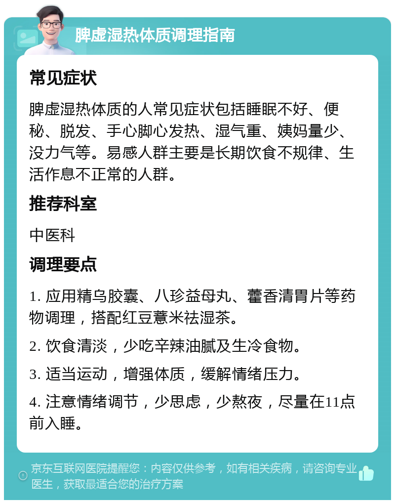 脾虚湿热体质调理指南 常见症状 脾虚湿热体质的人常见症状包括睡眠不好、便秘、脱发、手心脚心发热、湿气重、姨妈量少、没力气等。易感人群主要是长期饮食不规律、生活作息不正常的人群。 推荐科室 中医科 调理要点 1. 应用精乌胶囊、八珍益母丸、藿香清胃片等药物调理，搭配红豆薏米祛湿茶。 2. 饮食清淡，少吃辛辣油腻及生冷食物。 3. 适当运动，增强体质，缓解情绪压力。 4. 注意情绪调节，少思虑，少熬夜，尽量在11点前入睡。