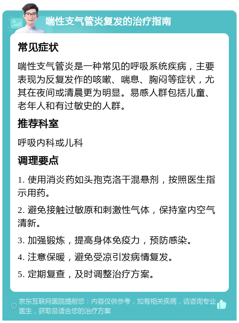 喘性支气管炎复发的治疗指南 常见症状 喘性支气管炎是一种常见的呼吸系统疾病，主要表现为反复发作的咳嗽、喘息、胸闷等症状，尤其在夜间或清晨更为明显。易感人群包括儿童、老年人和有过敏史的人群。 推荐科室 呼吸内科或儿科 调理要点 1. 使用消炎药如头孢克洛干混悬剂，按照医生指示用药。 2. 避免接触过敏原和刺激性气体，保持室内空气清新。 3. 加强锻炼，提高身体免疫力，预防感染。 4. 注意保暖，避免受凉引发病情复发。 5. 定期复查，及时调整治疗方案。