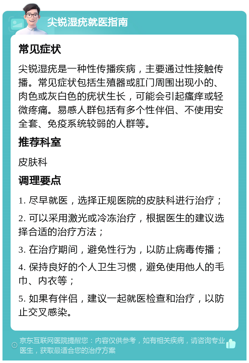 尖锐湿疣就医指南 常见症状 尖锐湿疣是一种性传播疾病，主要通过性接触传播。常见症状包括生殖器或肛门周围出现小的、肉色或灰白色的疣状生长，可能会引起瘙痒或轻微疼痛。易感人群包括有多个性伴侣、不使用安全套、免疫系统较弱的人群等。 推荐科室 皮肤科 调理要点 1. 尽早就医，选择正规医院的皮肤科进行治疗； 2. 可以采用激光或冷冻治疗，根据医生的建议选择合适的治疗方法； 3. 在治疗期间，避免性行为，以防止病毒传播； 4. 保持良好的个人卫生习惯，避免使用他人的毛巾、内衣等； 5. 如果有伴侣，建议一起就医检查和治疗，以防止交叉感染。