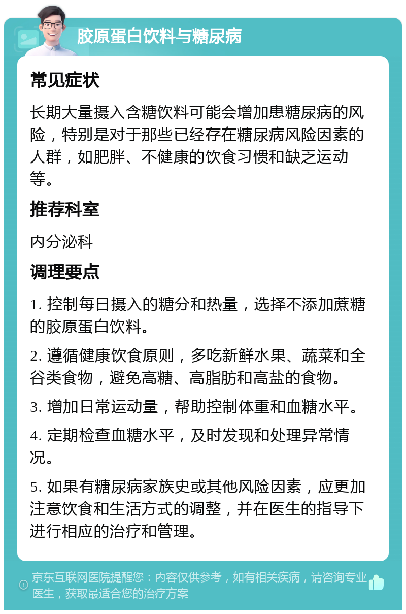 胶原蛋白饮料与糖尿病 常见症状 长期大量摄入含糖饮料可能会增加患糖尿病的风险，特别是对于那些已经存在糖尿病风险因素的人群，如肥胖、不健康的饮食习惯和缺乏运动等。 推荐科室 内分泌科 调理要点 1. 控制每日摄入的糖分和热量，选择不添加蔗糖的胶原蛋白饮料。 2. 遵循健康饮食原则，多吃新鲜水果、蔬菜和全谷类食物，避免高糖、高脂肪和高盐的食物。 3. 增加日常运动量，帮助控制体重和血糖水平。 4. 定期检查血糖水平，及时发现和处理异常情况。 5. 如果有糖尿病家族史或其他风险因素，应更加注意饮食和生活方式的调整，并在医生的指导下进行相应的治疗和管理。