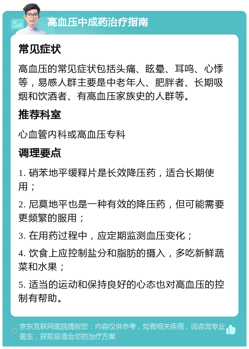 高血压中成药治疗指南 常见症状 高血压的常见症状包括头痛、眩晕、耳鸣、心悸等，易感人群主要是中老年人、肥胖者、长期吸烟和饮酒者、有高血压家族史的人群等。 推荐科室 心血管内科或高血压专科 调理要点 1. 硝苯地平缓释片是长效降压药，适合长期使用； 2. 尼莫地平也是一种有效的降压药，但可能需要更频繁的服用； 3. 在用药过程中，应定期监测血压变化； 4. 饮食上应控制盐分和脂肪的摄入，多吃新鲜蔬菜和水果； 5. 适当的运动和保持良好的心态也对高血压的控制有帮助。