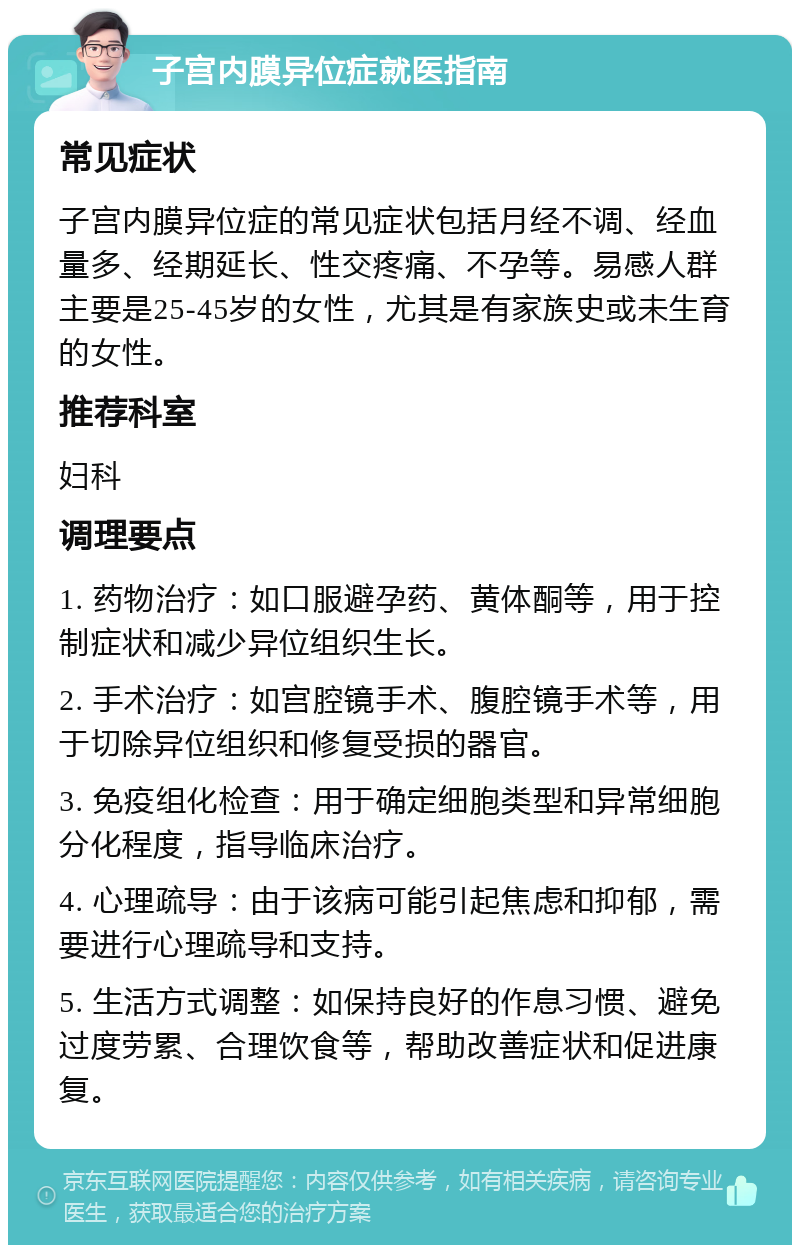 子宫内膜异位症就医指南 常见症状 子宫内膜异位症的常见症状包括月经不调、经血量多、经期延长、性交疼痛、不孕等。易感人群主要是25-45岁的女性，尤其是有家族史或未生育的女性。 推荐科室 妇科 调理要点 1. 药物治疗：如口服避孕药、黄体酮等，用于控制症状和减少异位组织生长。 2. 手术治疗：如宫腔镜手术、腹腔镜手术等，用于切除异位组织和修复受损的器官。 3. 免疫组化检查：用于确定细胞类型和异常细胞分化程度，指导临床治疗。 4. 心理疏导：由于该病可能引起焦虑和抑郁，需要进行心理疏导和支持。 5. 生活方式调整：如保持良好的作息习惯、避免过度劳累、合理饮食等，帮助改善症状和促进康复。