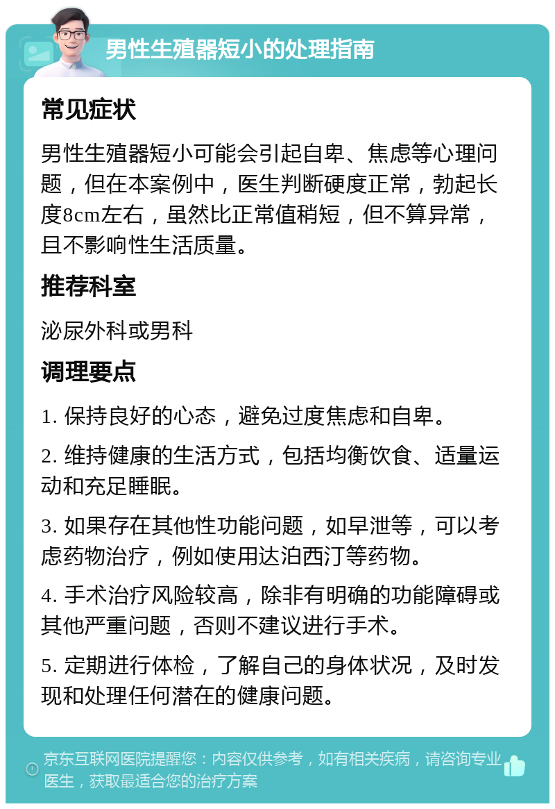 男性生殖器短小的处理指南 常见症状 男性生殖器短小可能会引起自卑、焦虑等心理问题，但在本案例中，医生判断硬度正常，勃起长度8cm左右，虽然比正常值稍短，但不算异常，且不影响性生活质量。 推荐科室 泌尿外科或男科 调理要点 1. 保持良好的心态，避免过度焦虑和自卑。 2. 维持健康的生活方式，包括均衡饮食、适量运动和充足睡眠。 3. 如果存在其他性功能问题，如早泄等，可以考虑药物治疗，例如使用达泊西汀等药物。 4. 手术治疗风险较高，除非有明确的功能障碍或其他严重问题，否则不建议进行手术。 5. 定期进行体检，了解自己的身体状况，及时发现和处理任何潜在的健康问题。