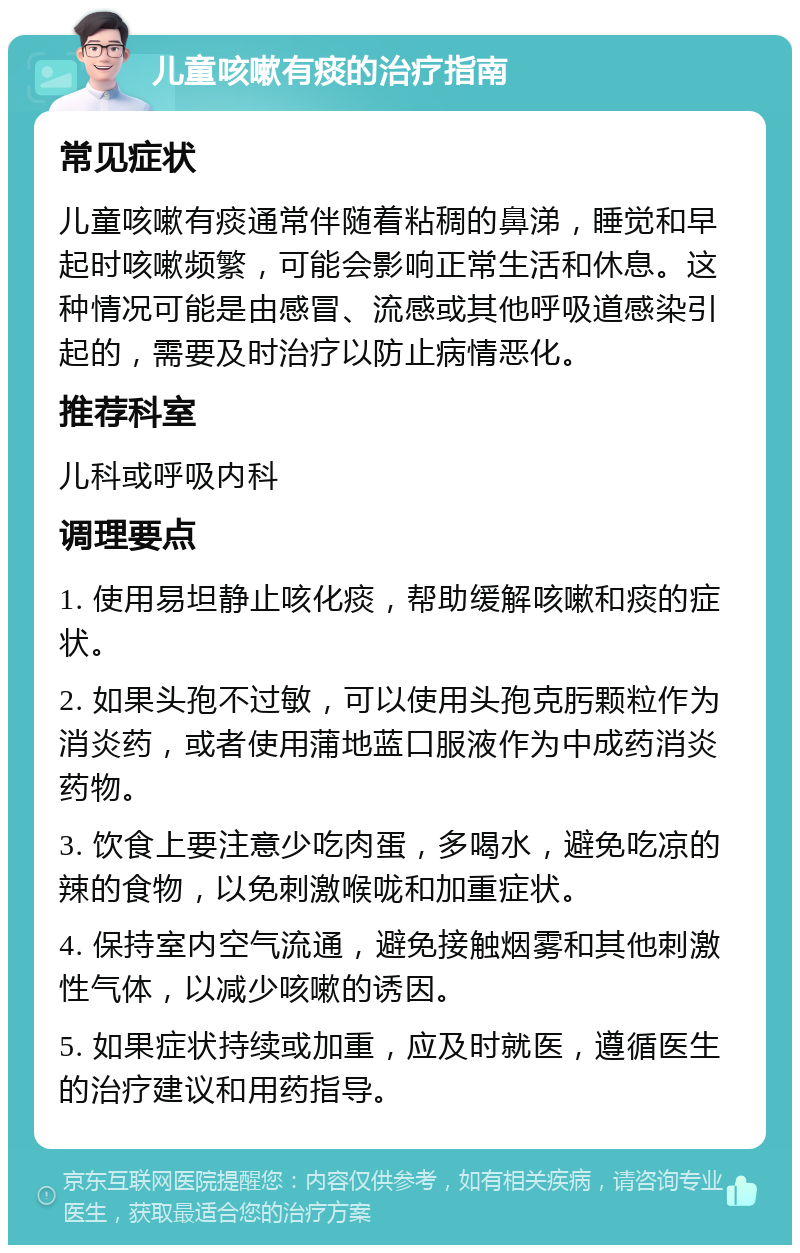 儿童咳嗽有痰的治疗指南 常见症状 儿童咳嗽有痰通常伴随着粘稠的鼻涕，睡觉和早起时咳嗽频繁，可能会影响正常生活和休息。这种情况可能是由感冒、流感或其他呼吸道感染引起的，需要及时治疗以防止病情恶化。 推荐科室 儿科或呼吸内科 调理要点 1. 使用易坦静止咳化痰，帮助缓解咳嗽和痰的症状。 2. 如果头孢不过敏，可以使用头孢克肟颗粒作为消炎药，或者使用蒲地蓝口服液作为中成药消炎药物。 3. 饮食上要注意少吃肉蛋，多喝水，避免吃凉的辣的食物，以免刺激喉咙和加重症状。 4. 保持室内空气流通，避免接触烟雾和其他刺激性气体，以减少咳嗽的诱因。 5. 如果症状持续或加重，应及时就医，遵循医生的治疗建议和用药指导。