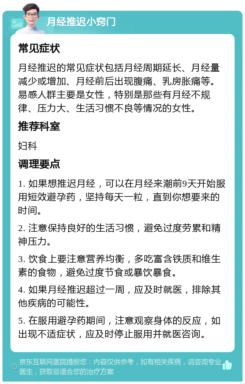 月经推迟小窍门 常见症状 月经推迟的常见症状包括月经周期延长、月经量减少或增加、月经前后出现腹痛、乳房胀痛等。易感人群主要是女性，特别是那些有月经不规律、压力大、生活习惯不良等情况的女性。 推荐科室 妇科 调理要点 1. 如果想推迟月经，可以在月经来潮前9天开始服用短效避孕药，坚持每天一粒，直到你想要来的时间。 2. 注意保持良好的生活习惯，避免过度劳累和精神压力。 3. 饮食上要注意营养均衡，多吃富含铁质和维生素的食物，避免过度节食或暴饮暴食。 4. 如果月经推迟超过一周，应及时就医，排除其他疾病的可能性。 5. 在服用避孕药期间，注意观察身体的反应，如出现不适症状，应及时停止服用并就医咨询。