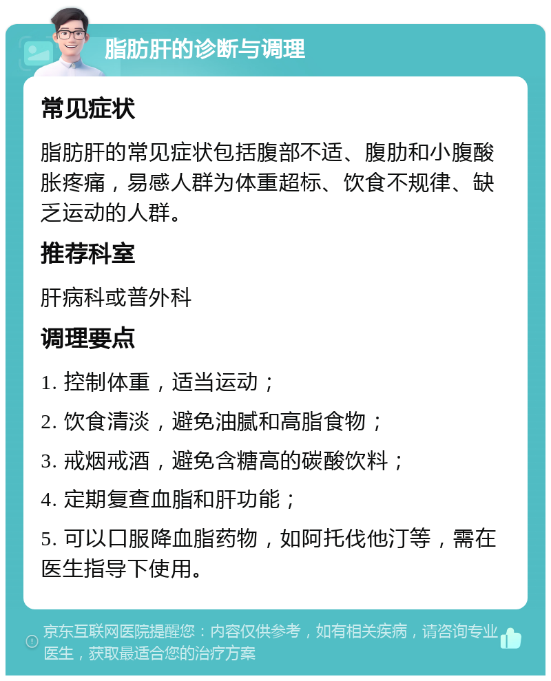 脂肪肝的诊断与调理 常见症状 脂肪肝的常见症状包括腹部不适、腹肋和小腹酸胀疼痛，易感人群为体重超标、饮食不规律、缺乏运动的人群。 推荐科室 肝病科或普外科 调理要点 1. 控制体重，适当运动； 2. 饮食清淡，避免油腻和高脂食物； 3. 戒烟戒酒，避免含糖高的碳酸饮料； 4. 定期复查血脂和肝功能； 5. 可以口服降血脂药物，如阿托伐他汀等，需在医生指导下使用。