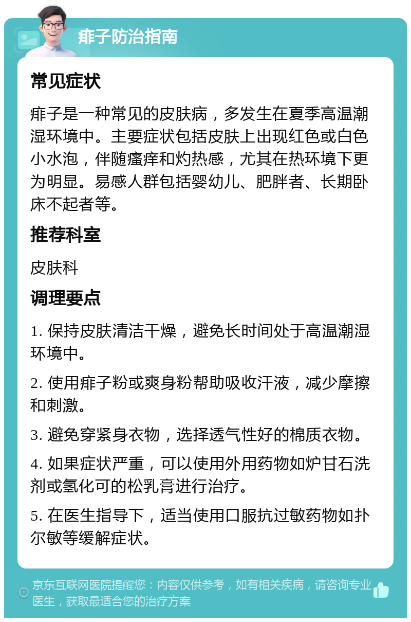 痱子防治指南 常见症状 痱子是一种常见的皮肤病，多发生在夏季高温潮湿环境中。主要症状包括皮肤上出现红色或白色小水泡，伴随瘙痒和灼热感，尤其在热环境下更为明显。易感人群包括婴幼儿、肥胖者、长期卧床不起者等。 推荐科室 皮肤科 调理要点 1. 保持皮肤清洁干燥，避免长时间处于高温潮湿环境中。 2. 使用痱子粉或爽身粉帮助吸收汗液，减少摩擦和刺激。 3. 避免穿紧身衣物，选择透气性好的棉质衣物。 4. 如果症状严重，可以使用外用药物如炉甘石洗剂或氢化可的松乳膏进行治疗。 5. 在医生指导下，适当使用口服抗过敏药物如扑尔敏等缓解症状。