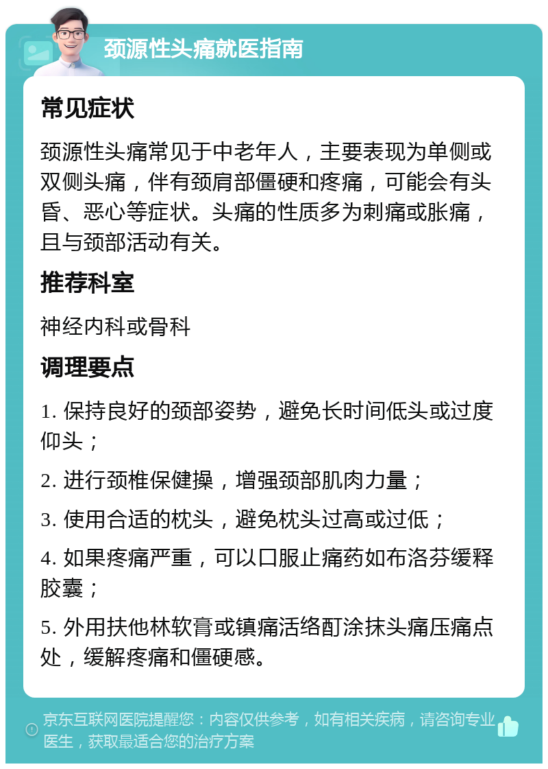 颈源性头痛就医指南 常见症状 颈源性头痛常见于中老年人，主要表现为单侧或双侧头痛，伴有颈肩部僵硬和疼痛，可能会有头昏、恶心等症状。头痛的性质多为刺痛或胀痛，且与颈部活动有关。 推荐科室 神经内科或骨科 调理要点 1. 保持良好的颈部姿势，避免长时间低头或过度仰头； 2. 进行颈椎保健操，增强颈部肌肉力量； 3. 使用合适的枕头，避免枕头过高或过低； 4. 如果疼痛严重，可以口服止痛药如布洛芬缓释胶囊； 5. 外用扶他林软膏或镇痛活络酊涂抹头痛压痛点处，缓解疼痛和僵硬感。