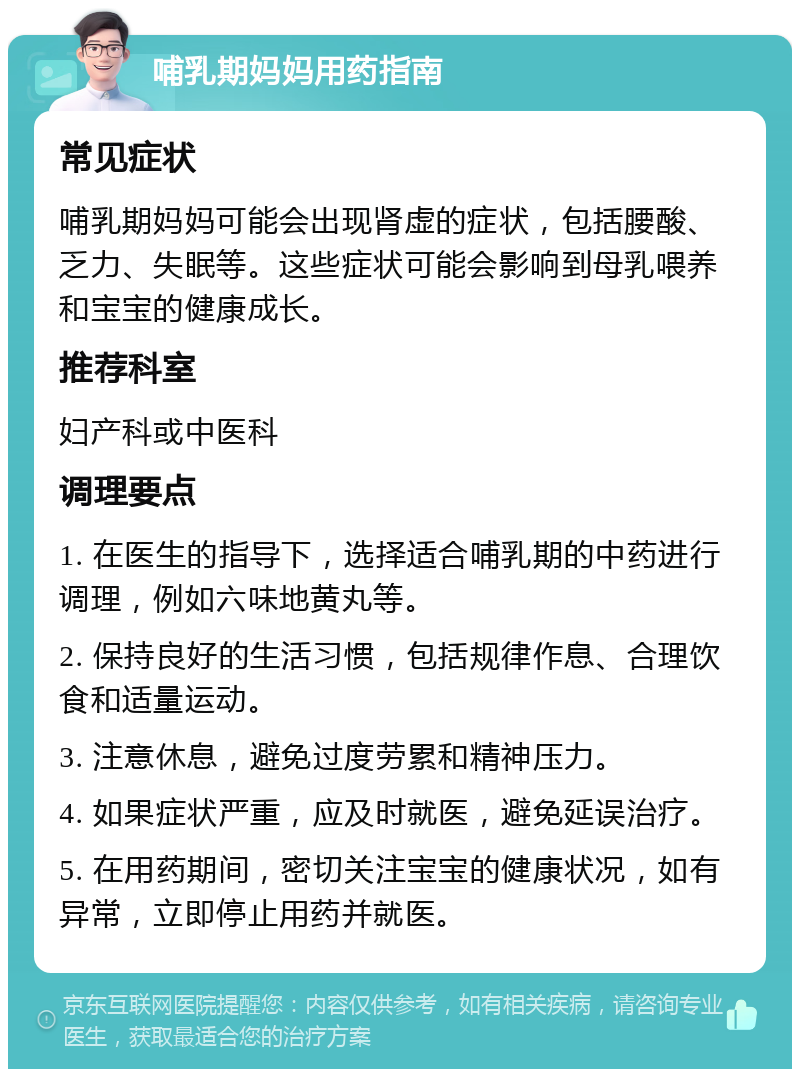 哺乳期妈妈用药指南 常见症状 哺乳期妈妈可能会出现肾虚的症状，包括腰酸、乏力、失眠等。这些症状可能会影响到母乳喂养和宝宝的健康成长。 推荐科室 妇产科或中医科 调理要点 1. 在医生的指导下，选择适合哺乳期的中药进行调理，例如六味地黄丸等。 2. 保持良好的生活习惯，包括规律作息、合理饮食和适量运动。 3. 注意休息，避免过度劳累和精神压力。 4. 如果症状严重，应及时就医，避免延误治疗。 5. 在用药期间，密切关注宝宝的健康状况，如有异常，立即停止用药并就医。