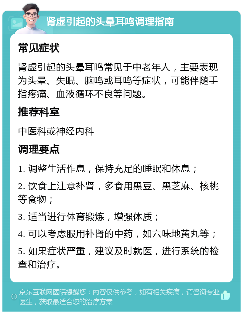 肾虚引起的头晕耳鸣调理指南 常见症状 肾虚引起的头晕耳鸣常见于中老年人，主要表现为头晕、失眠、脑鸣或耳鸣等症状，可能伴随手指疼痛、血液循环不良等问题。 推荐科室 中医科或神经内科 调理要点 1. 调整生活作息，保持充足的睡眠和休息； 2. 饮食上注意补肾，多食用黑豆、黑芝麻、核桃等食物； 3. 适当进行体育锻炼，增强体质； 4. 可以考虑服用补肾的中药，如六味地黄丸等； 5. 如果症状严重，建议及时就医，进行系统的检查和治疗。