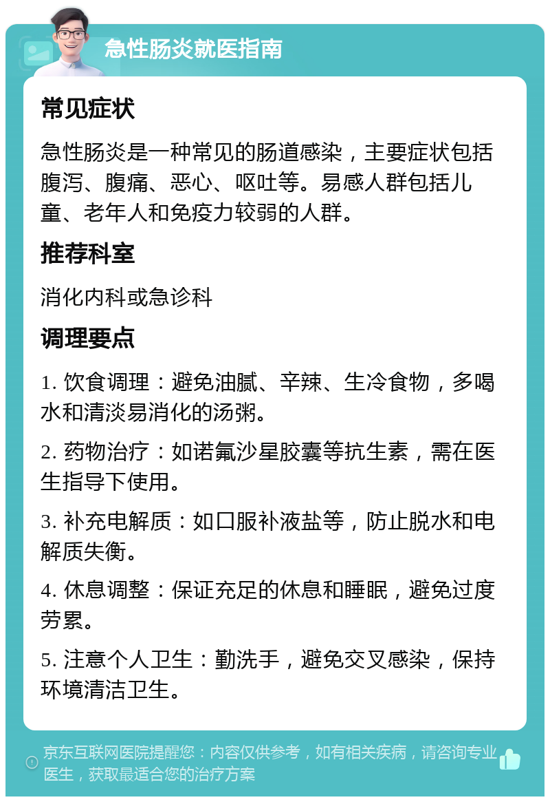 急性肠炎就医指南 常见症状 急性肠炎是一种常见的肠道感染，主要症状包括腹泻、腹痛、恶心、呕吐等。易感人群包括儿童、老年人和免疫力较弱的人群。 推荐科室 消化内科或急诊科 调理要点 1. 饮食调理：避免油腻、辛辣、生冷食物，多喝水和清淡易消化的汤粥。 2. 药物治疗：如诺氟沙星胶囊等抗生素，需在医生指导下使用。 3. 补充电解质：如口服补液盐等，防止脱水和电解质失衡。 4. 休息调整：保证充足的休息和睡眠，避免过度劳累。 5. 注意个人卫生：勤洗手，避免交叉感染，保持环境清洁卫生。