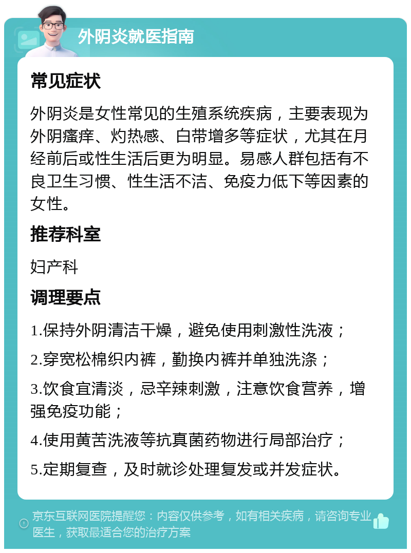 外阴炎就医指南 常见症状 外阴炎是女性常见的生殖系统疾病，主要表现为外阴瘙痒、灼热感、白带增多等症状，尤其在月经前后或性生活后更为明显。易感人群包括有不良卫生习惯、性生活不洁、免疫力低下等因素的女性。 推荐科室 妇产科 调理要点 1.保持外阴清洁干燥，避免使用刺激性洗液； 2.穿宽松棉织内裤，勤换内裤并单独洗涤； 3.饮食宜清淡，忌辛辣刺激，注意饮食营养，增强免疫功能； 4.使用黄苦洗液等抗真菌药物进行局部治疗； 5.定期复查，及时就诊处理复发或并发症状。