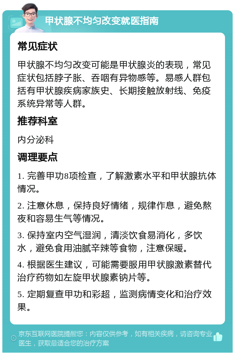 甲状腺不均匀改变就医指南 常见症状 甲状腺不均匀改变可能是甲状腺炎的表现，常见症状包括脖子胀、吞咽有异物感等。易感人群包括有甲状腺疾病家族史、长期接触放射线、免疫系统异常等人群。 推荐科室 内分泌科 调理要点 1. 完善甲功8项检查，了解激素水平和甲状腺抗体情况。 2. 注意休息，保持良好情绪，规律作息，避免熬夜和容易生气等情况。 3. 保持室内空气湿润，清淡饮食易消化，多饮水，避免食用油腻辛辣等食物，注意保暖。 4. 根据医生建议，可能需要服用甲状腺激素替代治疗药物如左旋甲状腺素钠片等。 5. 定期复查甲功和彩超，监测病情变化和治疗效果。