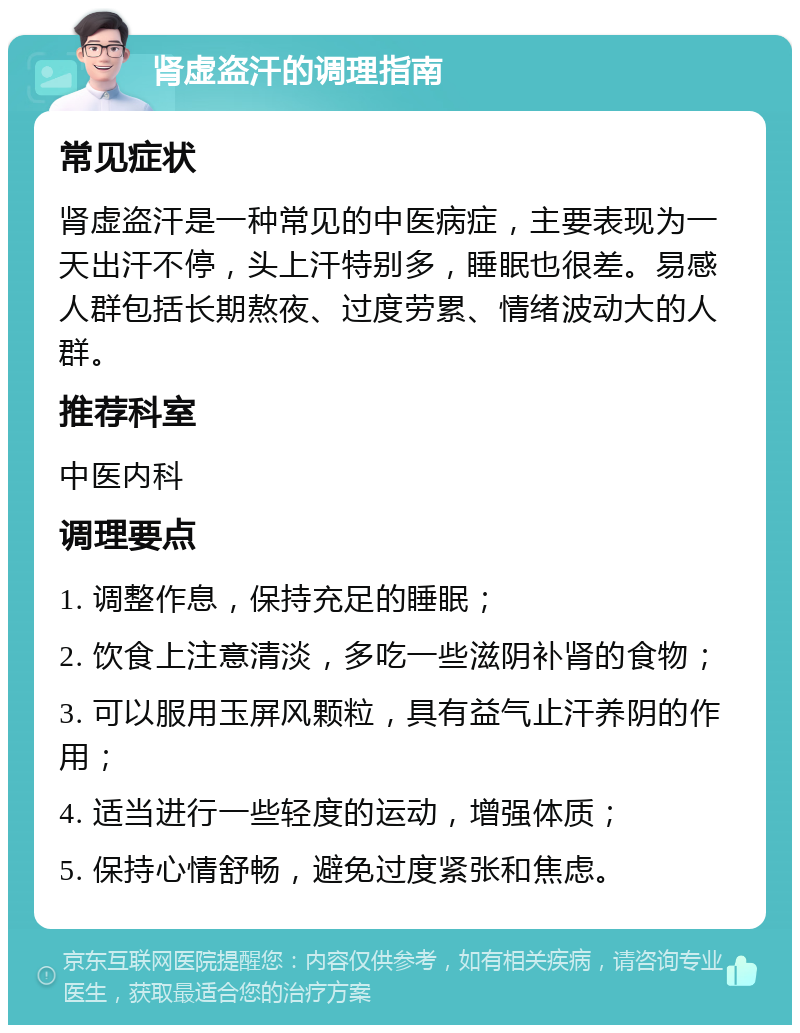 肾虚盗汗的调理指南 常见症状 肾虚盗汗是一种常见的中医病症，主要表现为一天出汗不停，头上汗特别多，睡眠也很差。易感人群包括长期熬夜、过度劳累、情绪波动大的人群。 推荐科室 中医内科 调理要点 1. 调整作息，保持充足的睡眠； 2. 饮食上注意清淡，多吃一些滋阴补肾的食物； 3. 可以服用玉屏风颗粒，具有益气止汗养阴的作用； 4. 适当进行一些轻度的运动，增强体质； 5. 保持心情舒畅，避免过度紧张和焦虑。