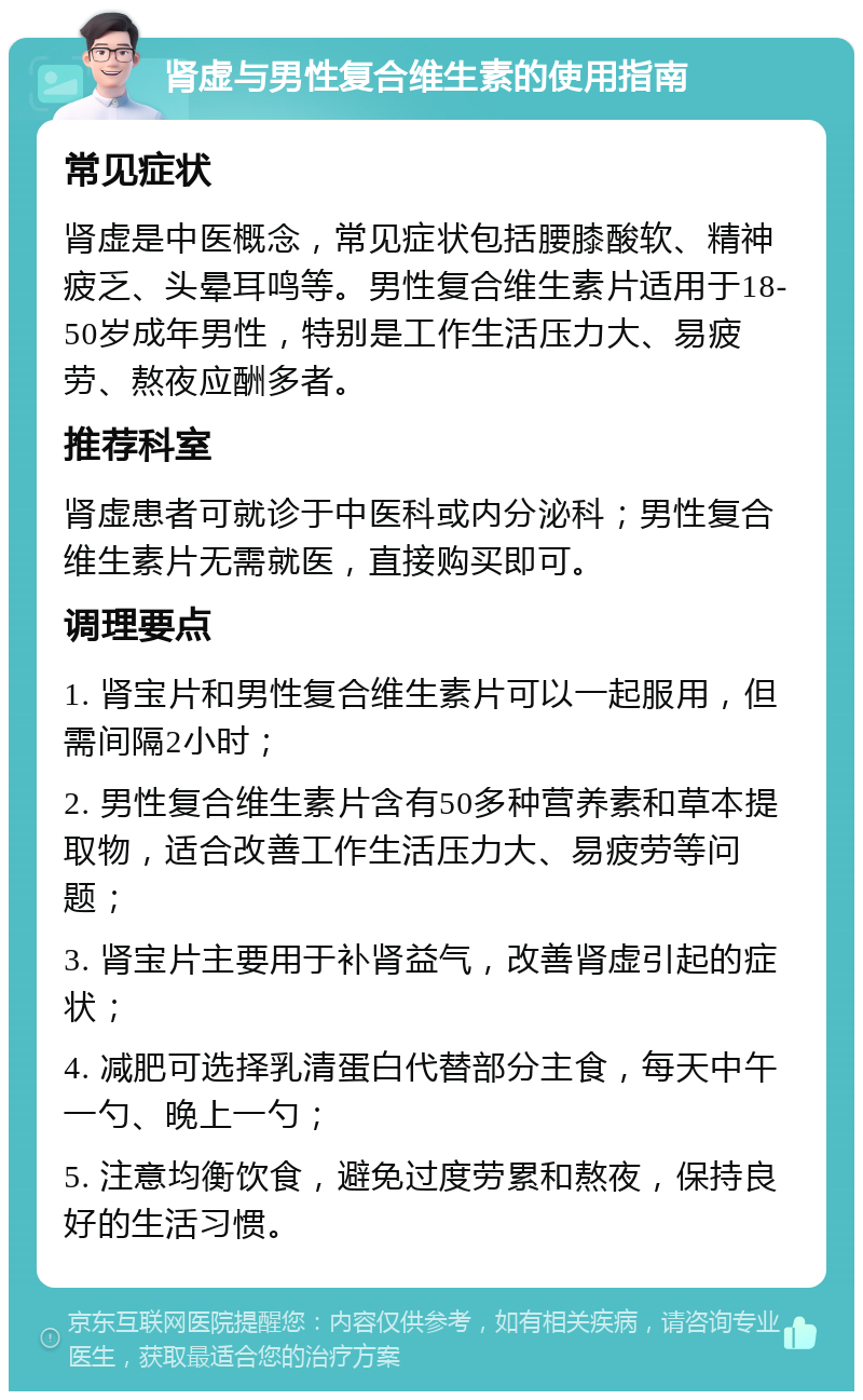 肾虚与男性复合维生素的使用指南 常见症状 肾虚是中医概念，常见症状包括腰膝酸软、精神疲乏、头晕耳鸣等。男性复合维生素片适用于18-50岁成年男性，特别是工作生活压力大、易疲劳、熬夜应酬多者。 推荐科室 肾虚患者可就诊于中医科或内分泌科；男性复合维生素片无需就医，直接购买即可。 调理要点 1. 肾宝片和男性复合维生素片可以一起服用，但需间隔2小时； 2. 男性复合维生素片含有50多种营养素和草本提取物，适合改善工作生活压力大、易疲劳等问题； 3. 肾宝片主要用于补肾益气，改善肾虚引起的症状； 4. 减肥可选择乳清蛋白代替部分主食，每天中午一勺、晚上一勺； 5. 注意均衡饮食，避免过度劳累和熬夜，保持良好的生活习惯。