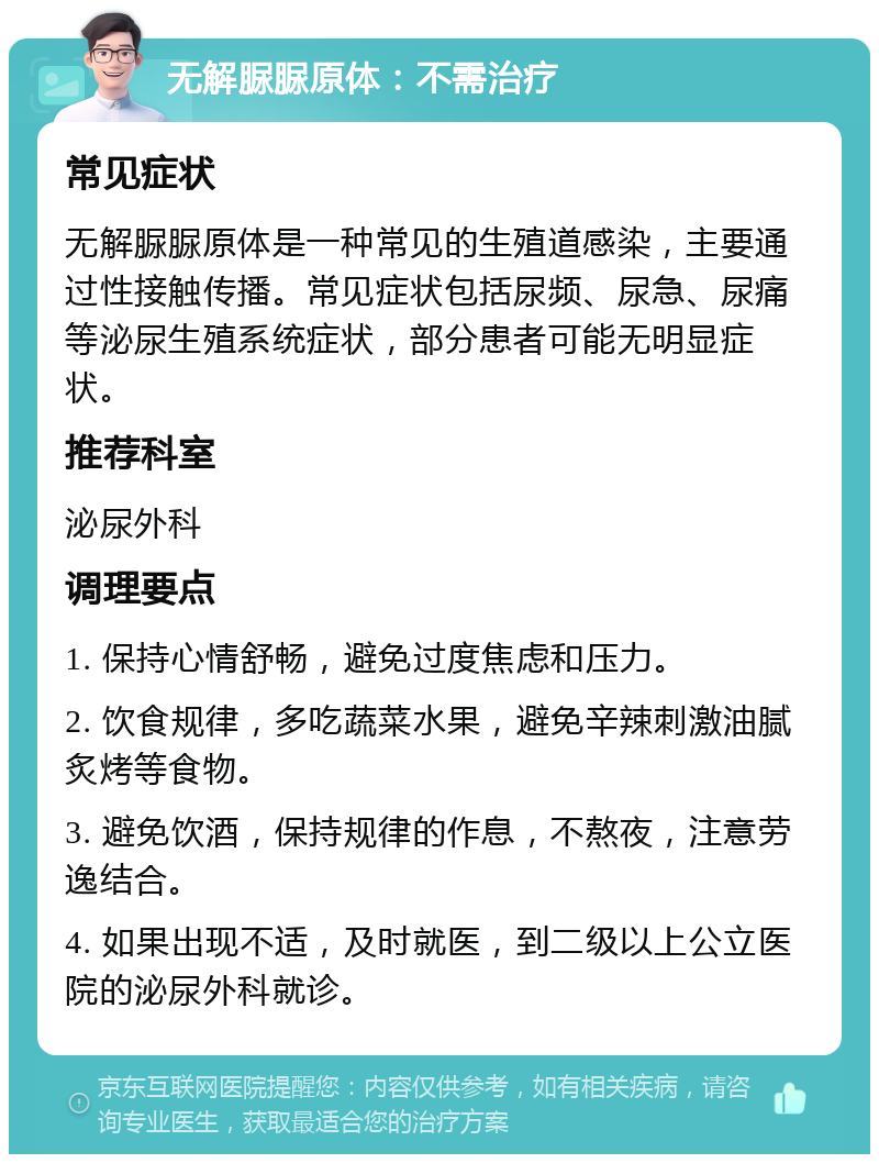 无解脲脲原体：不需治疗 常见症状 无解脲脲原体是一种常见的生殖道感染，主要通过性接触传播。常见症状包括尿频、尿急、尿痛等泌尿生殖系统症状，部分患者可能无明显症状。 推荐科室 泌尿外科 调理要点 1. 保持心情舒畅，避免过度焦虑和压力。 2. 饮食规律，多吃蔬菜水果，避免辛辣刺激油腻炙烤等食物。 3. 避免饮酒，保持规律的作息，不熬夜，注意劳逸结合。 4. 如果出现不适，及时就医，到二级以上公立医院的泌尿外科就诊。