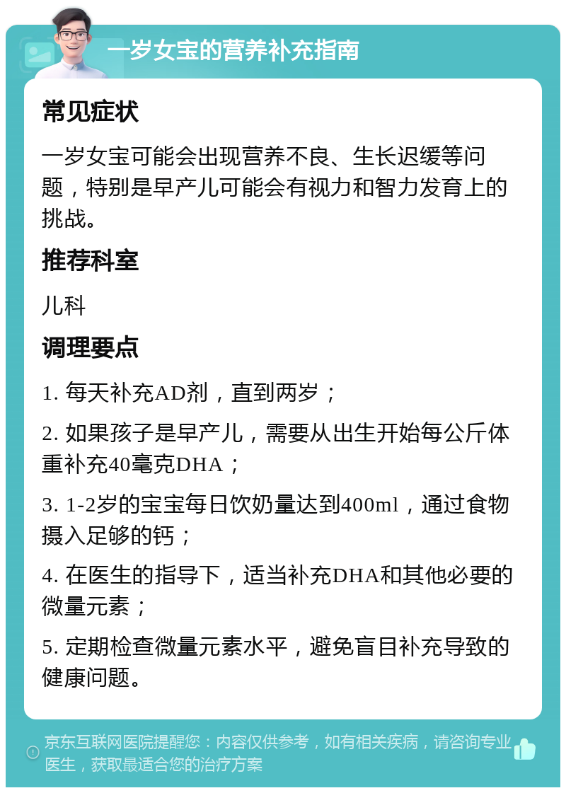 一岁女宝的营养补充指南 常见症状 一岁女宝可能会出现营养不良、生长迟缓等问题，特别是早产儿可能会有视力和智力发育上的挑战。 推荐科室 儿科 调理要点 1. 每天补充AD剂，直到两岁； 2. 如果孩子是早产儿，需要从出生开始每公斤体重补充40毫克DHA； 3. 1-2岁的宝宝每日饮奶量达到400ml，通过食物摄入足够的钙； 4. 在医生的指导下，适当补充DHA和其他必要的微量元素； 5. 定期检查微量元素水平，避免盲目补充导致的健康问题。