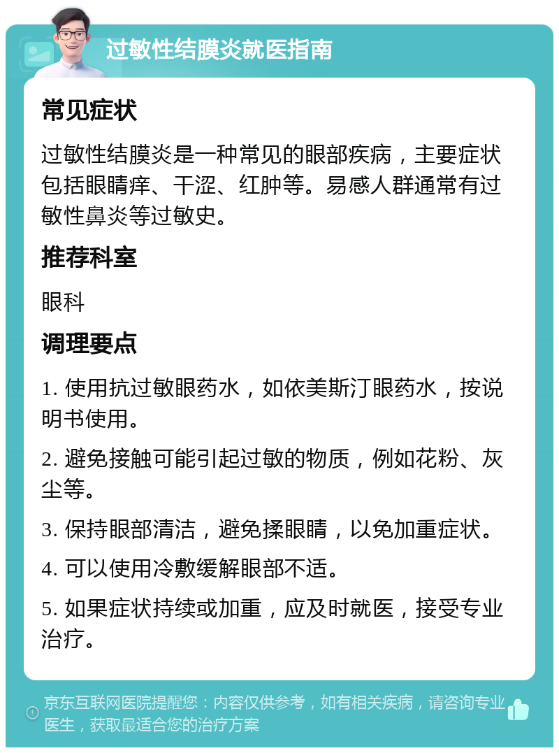 过敏性结膜炎就医指南 常见症状 过敏性结膜炎是一种常见的眼部疾病，主要症状包括眼睛痒、干涩、红肿等。易感人群通常有过敏性鼻炎等过敏史。 推荐科室 眼科 调理要点 1. 使用抗过敏眼药水，如依美斯汀眼药水，按说明书使用。 2. 避免接触可能引起过敏的物质，例如花粉、灰尘等。 3. 保持眼部清洁，避免揉眼睛，以免加重症状。 4. 可以使用冷敷缓解眼部不适。 5. 如果症状持续或加重，应及时就医，接受专业治疗。