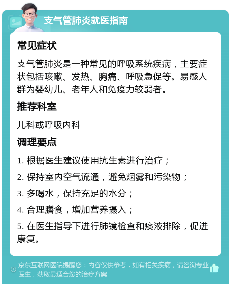 支气管肺炎就医指南 常见症状 支气管肺炎是一种常见的呼吸系统疾病，主要症状包括咳嗽、发热、胸痛、呼吸急促等。易感人群为婴幼儿、老年人和免疫力较弱者。 推荐科室 儿科或呼吸内科 调理要点 1. 根据医生建议使用抗生素进行治疗； 2. 保持室内空气流通，避免烟雾和污染物； 3. 多喝水，保持充足的水分； 4. 合理膳食，增加营养摄入； 5. 在医生指导下进行肺镜检查和痰液排除，促进康复。