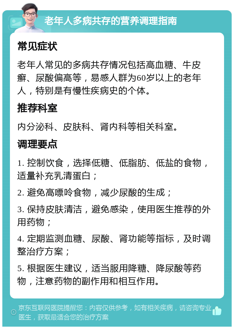 老年人多病共存的营养调理指南 常见症状 老年人常见的多病共存情况包括高血糖、牛皮癣、尿酸偏高等，易感人群为60岁以上的老年人，特别是有慢性疾病史的个体。 推荐科室 内分泌科、皮肤科、肾内科等相关科室。 调理要点 1. 控制饮食，选择低糖、低脂肪、低盐的食物，适量补充乳清蛋白； 2. 避免高嘌呤食物，减少尿酸的生成； 3. 保持皮肤清洁，避免感染，使用医生推荐的外用药物； 4. 定期监测血糖、尿酸、肾功能等指标，及时调整治疗方案； 5. 根据医生建议，适当服用降糖、降尿酸等药物，注意药物的副作用和相互作用。