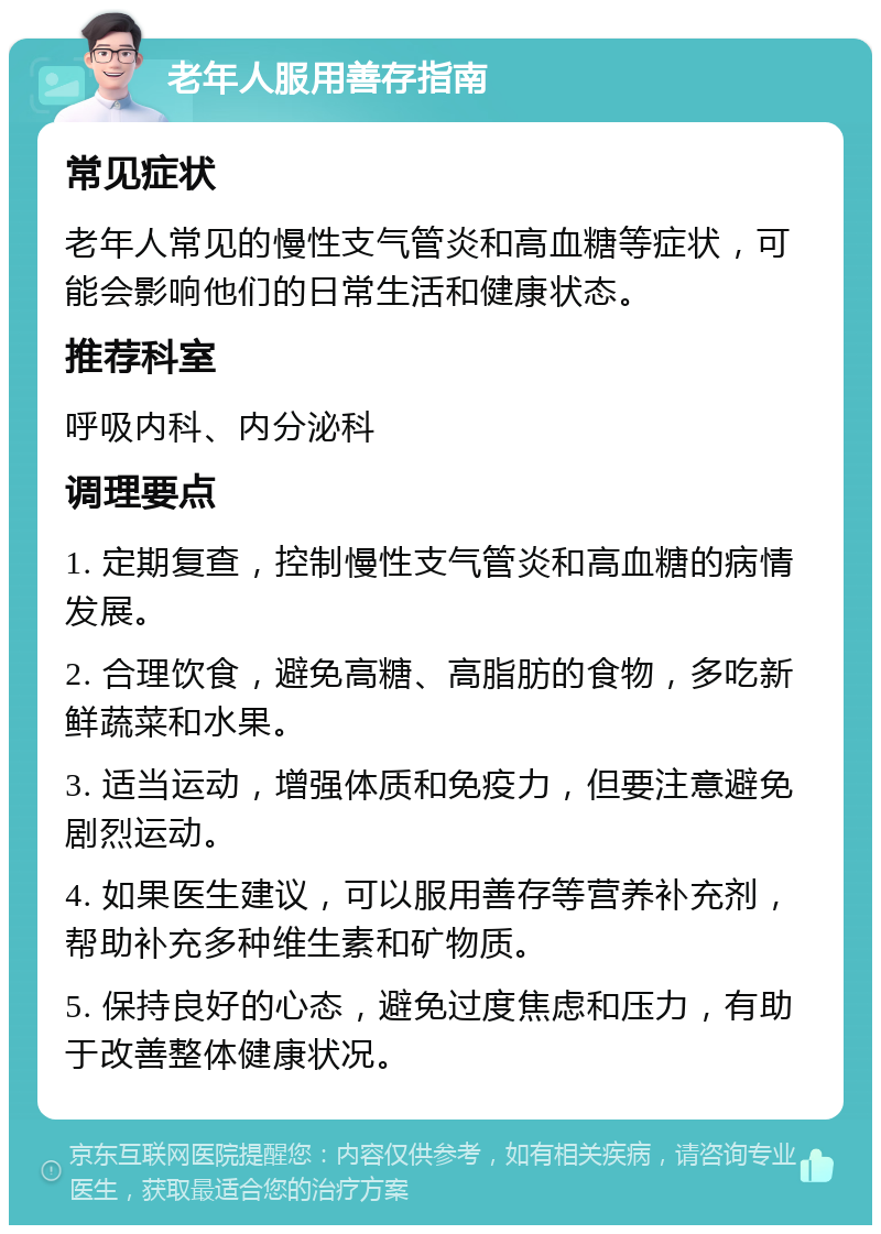 老年人服用善存指南 常见症状 老年人常见的慢性支气管炎和高血糖等症状，可能会影响他们的日常生活和健康状态。 推荐科室 呼吸内科、内分泌科 调理要点 1. 定期复查，控制慢性支气管炎和高血糖的病情发展。 2. 合理饮食，避免高糖、高脂肪的食物，多吃新鲜蔬菜和水果。 3. 适当运动，增强体质和免疫力，但要注意避免剧烈运动。 4. 如果医生建议，可以服用善存等营养补充剂，帮助补充多种维生素和矿物质。 5. 保持良好的心态，避免过度焦虑和压力，有助于改善整体健康状况。