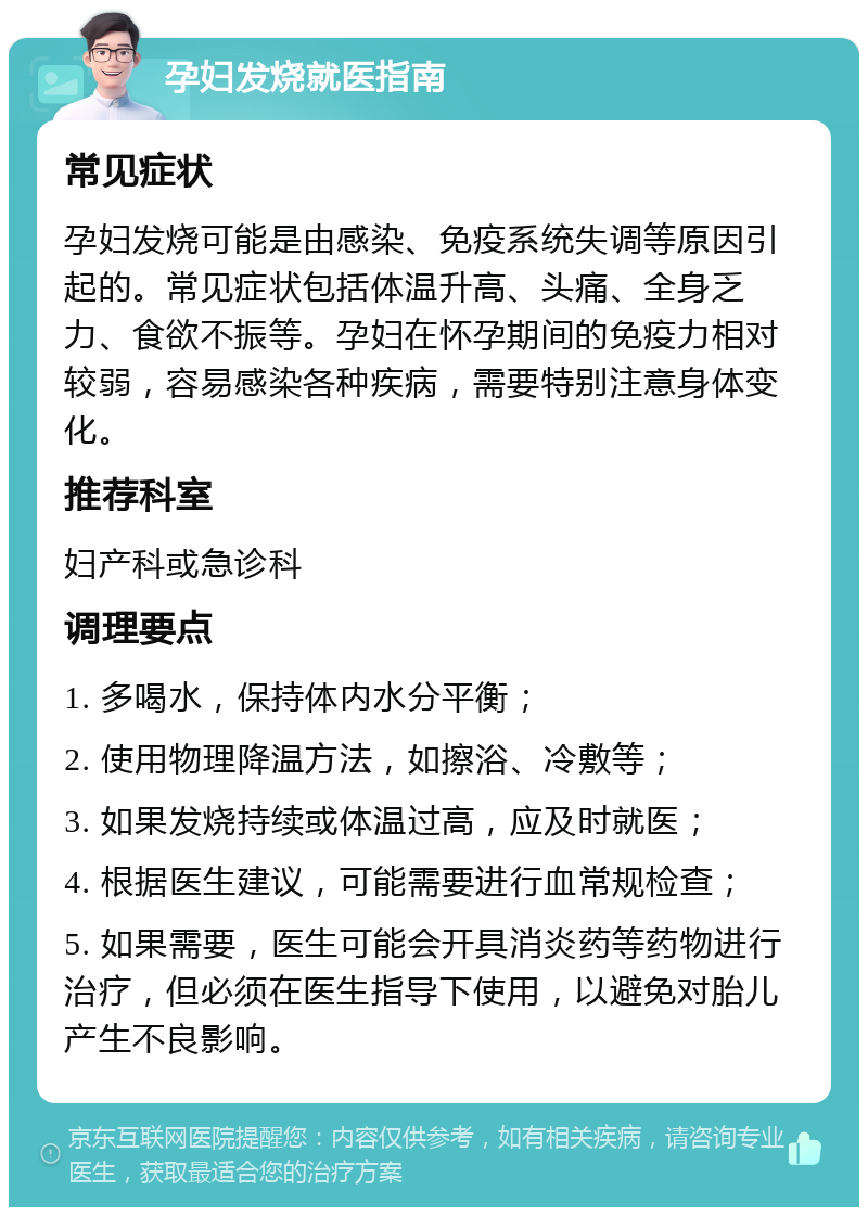 孕妇发烧就医指南 常见症状 孕妇发烧可能是由感染、免疫系统失调等原因引起的。常见症状包括体温升高、头痛、全身乏力、食欲不振等。孕妇在怀孕期间的免疫力相对较弱，容易感染各种疾病，需要特别注意身体变化。 推荐科室 妇产科或急诊科 调理要点 1. 多喝水，保持体内水分平衡； 2. 使用物理降温方法，如擦浴、冷敷等； 3. 如果发烧持续或体温过高，应及时就医； 4. 根据医生建议，可能需要进行血常规检查； 5. 如果需要，医生可能会开具消炎药等药物进行治疗，但必须在医生指导下使用，以避免对胎儿产生不良影响。