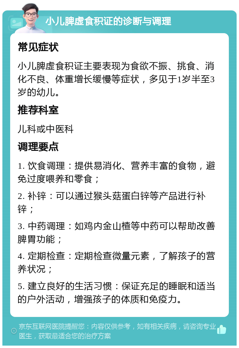 小儿脾虚食积证的诊断与调理 常见症状 小儿脾虚食积证主要表现为食欲不振、挑食、消化不良、体重增长缓慢等症状，多见于1岁半至3岁的幼儿。 推荐科室 儿科或中医科 调理要点 1. 饮食调理：提供易消化、营养丰富的食物，避免过度喂养和零食； 2. 补锌：可以通过猴头菇蛋白锌等产品进行补锌； 3. 中药调理：如鸡内金山楂等中药可以帮助改善脾胃功能； 4. 定期检查：定期检查微量元素，了解孩子的营养状况； 5. 建立良好的生活习惯：保证充足的睡眠和适当的户外活动，增强孩子的体质和免疫力。