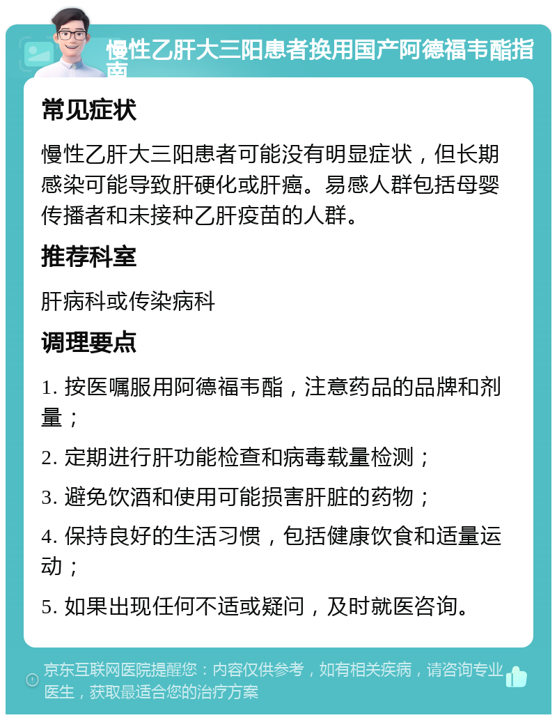 慢性乙肝大三阳患者换用国产阿德福韦酯指南 常见症状 慢性乙肝大三阳患者可能没有明显症状，但长期感染可能导致肝硬化或肝癌。易感人群包括母婴传播者和未接种乙肝疫苗的人群。 推荐科室 肝病科或传染病科 调理要点 1. 按医嘱服用阿德福韦酯，注意药品的品牌和剂量； 2. 定期进行肝功能检查和病毒载量检测； 3. 避免饮酒和使用可能损害肝脏的药物； 4. 保持良好的生活习惯，包括健康饮食和适量运动； 5. 如果出现任何不适或疑问，及时就医咨询。