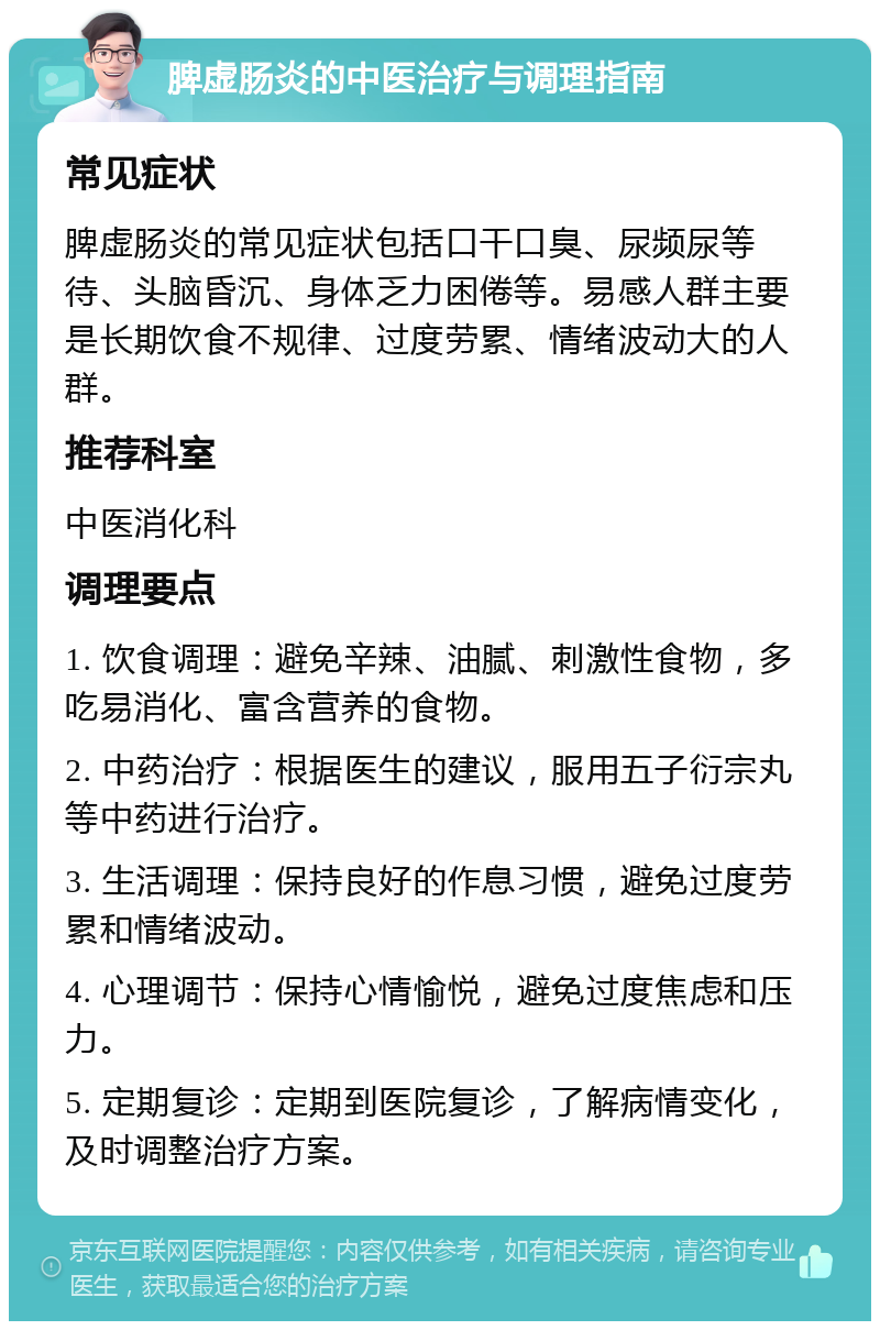 脾虚肠炎的中医治疗与调理指南 常见症状 脾虚肠炎的常见症状包括口干口臭、尿频尿等待、头脑昏沉、身体乏力困倦等。易感人群主要是长期饮食不规律、过度劳累、情绪波动大的人群。 推荐科室 中医消化科 调理要点 1. 饮食调理：避免辛辣、油腻、刺激性食物，多吃易消化、富含营养的食物。 2. 中药治疗：根据医生的建议，服用五子衍宗丸等中药进行治疗。 3. 生活调理：保持良好的作息习惯，避免过度劳累和情绪波动。 4. 心理调节：保持心情愉悦，避免过度焦虑和压力。 5. 定期复诊：定期到医院复诊，了解病情变化，及时调整治疗方案。