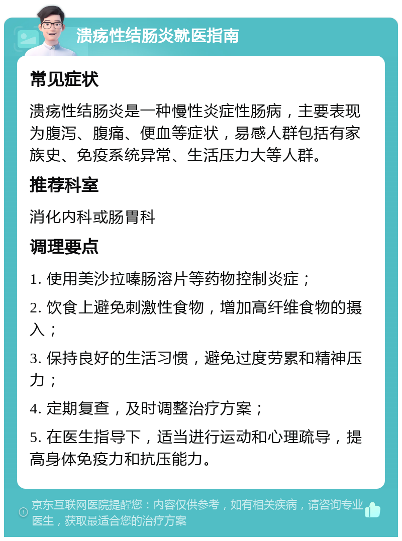 溃疡性结肠炎就医指南 常见症状 溃疡性结肠炎是一种慢性炎症性肠病，主要表现为腹泻、腹痛、便血等症状，易感人群包括有家族史、免疫系统异常、生活压力大等人群。 推荐科室 消化内科或肠胃科 调理要点 1. 使用美沙拉嗪肠溶片等药物控制炎症； 2. 饮食上避免刺激性食物，增加高纤维食物的摄入； 3. 保持良好的生活习惯，避免过度劳累和精神压力； 4. 定期复查，及时调整治疗方案； 5. 在医生指导下，适当进行运动和心理疏导，提高身体免疫力和抗压能力。