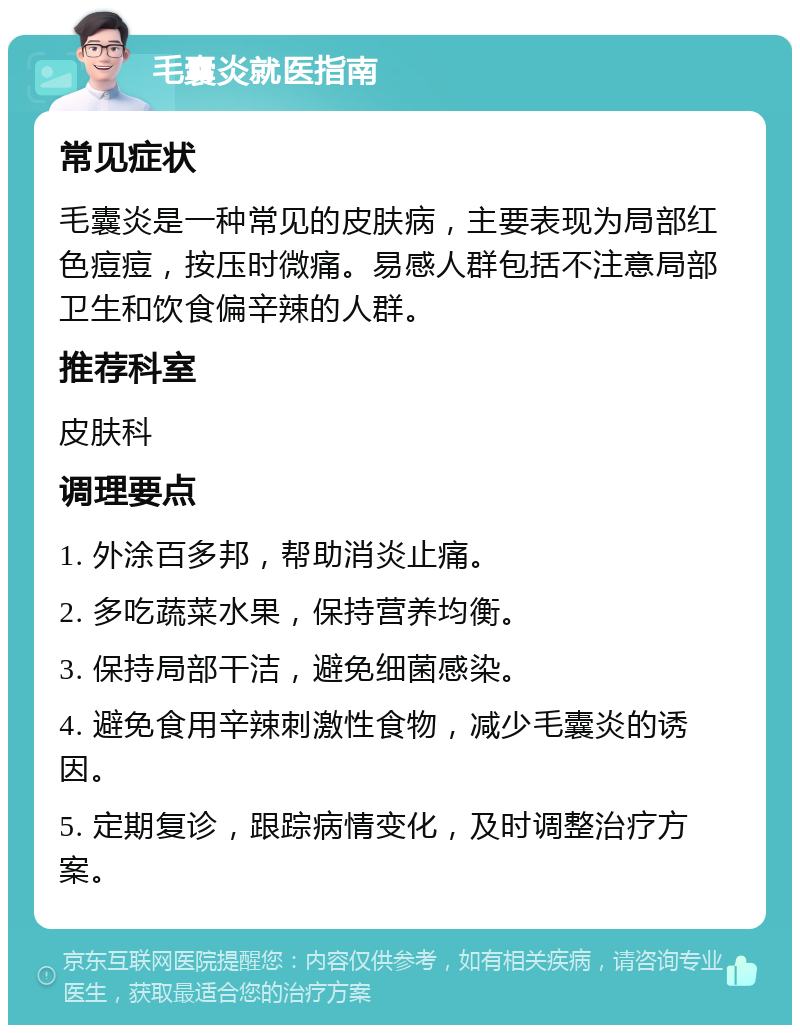 毛囊炎就医指南 常见症状 毛囊炎是一种常见的皮肤病，主要表现为局部红色痘痘，按压时微痛。易感人群包括不注意局部卫生和饮食偏辛辣的人群。 推荐科室 皮肤科 调理要点 1. 外涂百多邦，帮助消炎止痛。 2. 多吃蔬菜水果，保持营养均衡。 3. 保持局部干洁，避免细菌感染。 4. 避免食用辛辣刺激性食物，减少毛囊炎的诱因。 5. 定期复诊，跟踪病情变化，及时调整治疗方案。