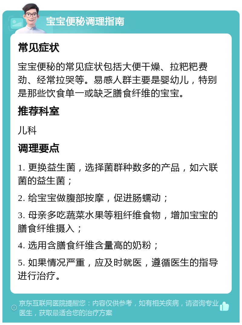 宝宝便秘调理指南 常见症状 宝宝便秘的常见症状包括大便干燥、拉粑粑费劲、经常拉哭等。易感人群主要是婴幼儿，特别是那些饮食单一或缺乏膳食纤维的宝宝。 推荐科室 儿科 调理要点 1. 更换益生菌，选择菌群种数多的产品，如六联菌的益生菌； 2. 给宝宝做腹部按摩，促进肠蠕动； 3. 母亲多吃蔬菜水果等粗纤维食物，增加宝宝的膳食纤维摄入； 4. 选用含膳食纤维含量高的奶粉； 5. 如果情况严重，应及时就医，遵循医生的指导进行治疗。